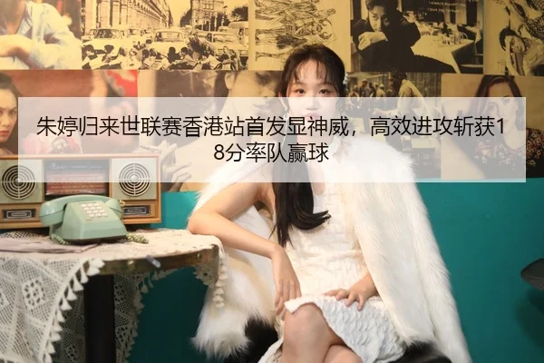 朱婷归来世联赛香港站首发显神威，高效进攻斩获18分率队赢球